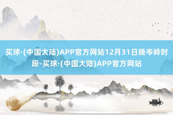 买球·(中国大陆)APP官方网站12月31日晚岑岭时段-买球·(中国大陆)APP官方网站