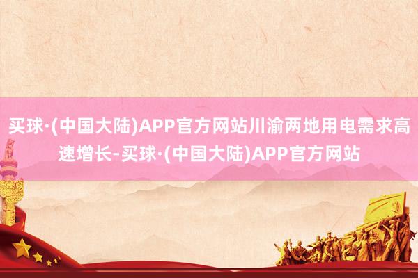 买球·(中国大陆)APP官方网站川渝两地用电需求高速增长-买球·(中国大陆)APP官方网站