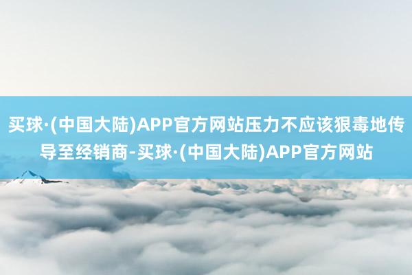 买球·(中国大陆)APP官方网站压力不应该狠毒地传导至经销商-买球·(中国大陆)APP官方网站