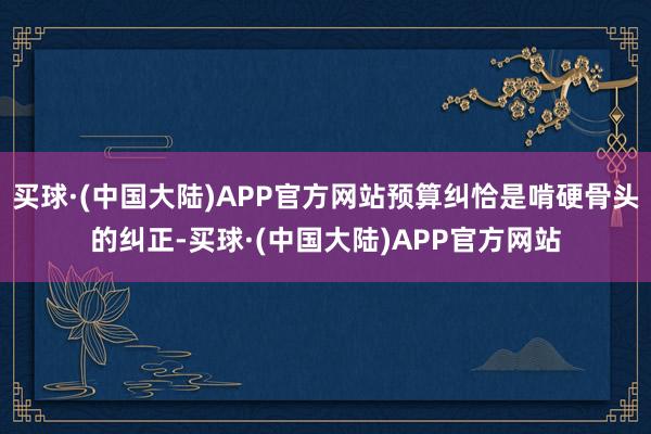 买球·(中国大陆)APP官方网站预算纠恰是啃硬骨头的纠正-买球·(中国大陆)APP官方网站