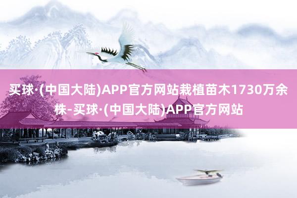 买球·(中国大陆)APP官方网站栽植苗木1730万余株-买球·(中国大陆)APP官方网站