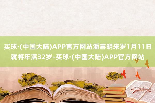 买球·(中国大陆)APP官方网站潘喜明来岁1月11日就将年满32岁-买球·(中国大陆)APP官方网站