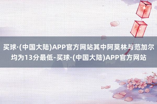 买球·(中国大陆)APP官方网站其中阿莫林与范加尔均为13分最低-买球·(中国大陆)APP官方网站