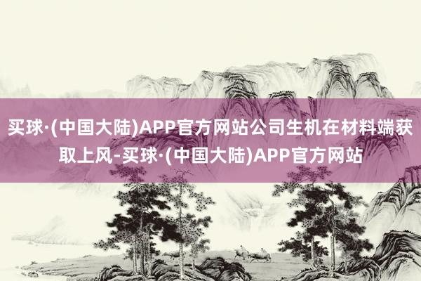 买球·(中国大陆)APP官方网站公司生机在材料端获取上风-买球·(中国大陆)APP官方网站