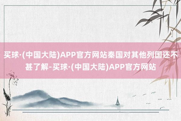 买球·(中国大陆)APP官方网站秦国对其他列国还不甚了解-买球·(中国大陆)APP官方网站