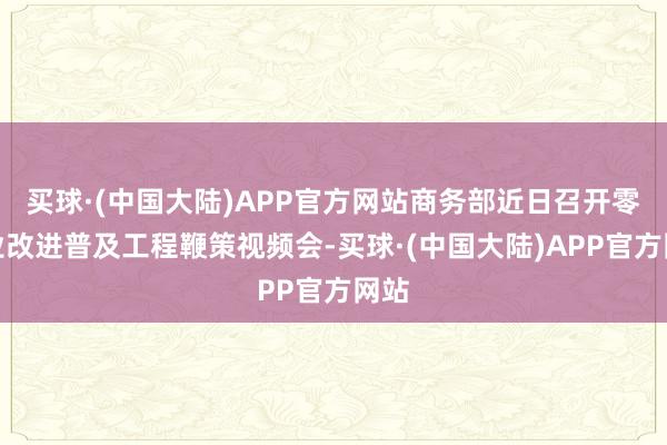 买球·(中国大陆)APP官方网站商务部近日召开零卖业改进普及工程鞭策视频会-买球·(中国大陆)APP官方网站