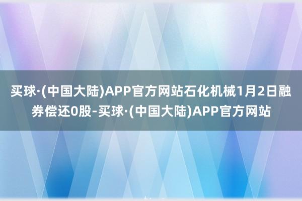 买球·(中国大陆)APP官方网站石化机械1月2日融券偿还0股-买球·(中国大陆)APP官方网站