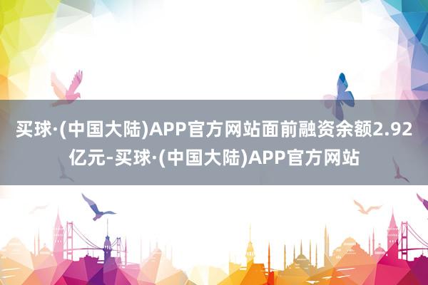 买球·(中国大陆)APP官方网站面前融资余额2.92亿元-买球·(中国大陆)APP官方网站