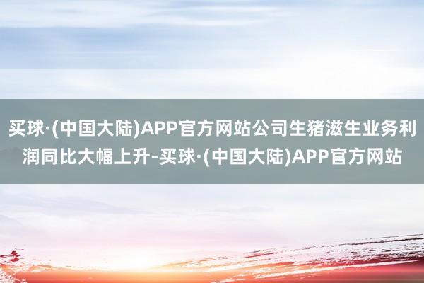 买球·(中国大陆)APP官方网站公司生猪滋生业务利润同比大幅上升-买球·(中国大陆)APP官方网站