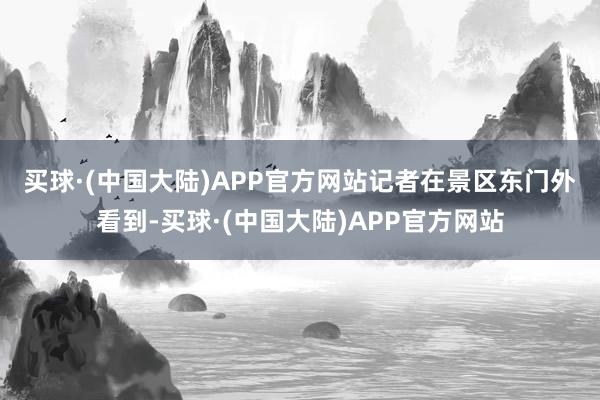 买球·(中国大陆)APP官方网站　　记者在景区东门外看到-买球·(中国大陆)APP官方网站