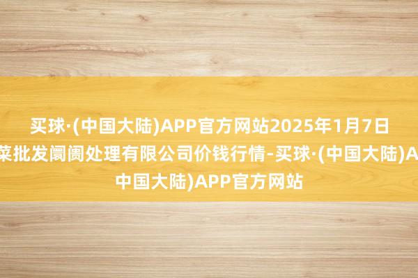 买球·(中国大陆)APP官方网站2025年1月7日海南凤翔蔬菜批发阛阓处理有限公司价钱行情-买球·(中国大陆)APP官方网站