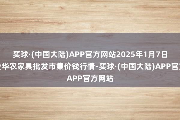 买球·(中国大陆)APP官方网站2025年1月7日浙江金华农家具批发市集价钱行情-买球·(中国大陆)APP官方网站