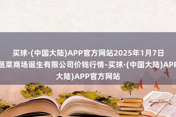 买球·(中国大陆)APP官方网站2025年1月7日浙江良渚蔬菜商场诞生有限公司价钱行情-买球·(中国大陆)APP官方网站