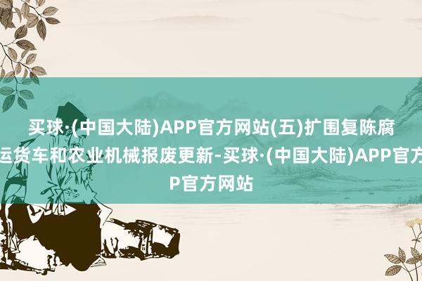 买球·(中国大陆)APP官方网站　　(五)扩围复陈腐旧营运货车和农业机械报废更新-买球·(中国大陆)APP官方网站