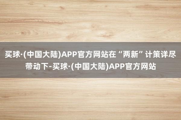 买球·(中国大陆)APP官方网站在“两新”计策详尽带动下-买球·(中国大陆)APP官方网站