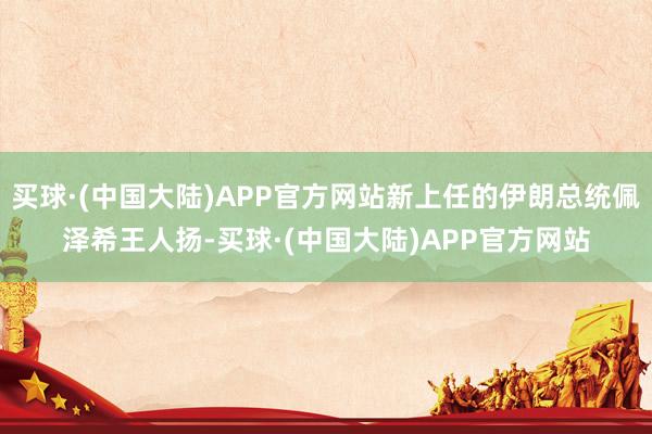 买球·(中国大陆)APP官方网站新上任的伊朗总统佩泽希王人扬-买球·(中国大陆)APP官方网站