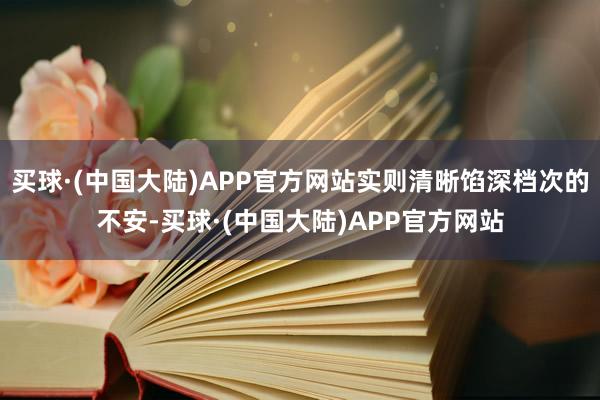 买球·(中国大陆)APP官方网站实则清晰馅深档次的不安-买球·(中国大陆)APP官方网站