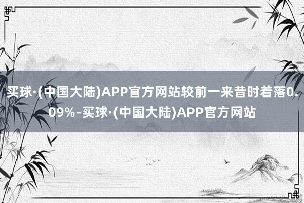 买球·(中国大陆)APP官方网站较前一来昔时着落0.09%-买球·(中国大陆)APP官方网站