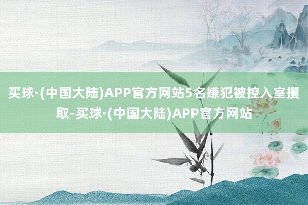 买球·(中国大陆)APP官方网站5名嫌犯被控入室攫取-买球·(中国大陆)APP官方网站