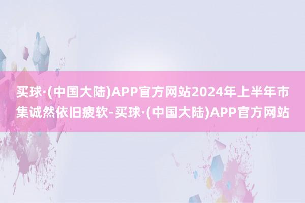 买球·(中国大陆)APP官方网站2024年上半年市集诚然依旧疲软-买球·(中国大陆)APP官方网站