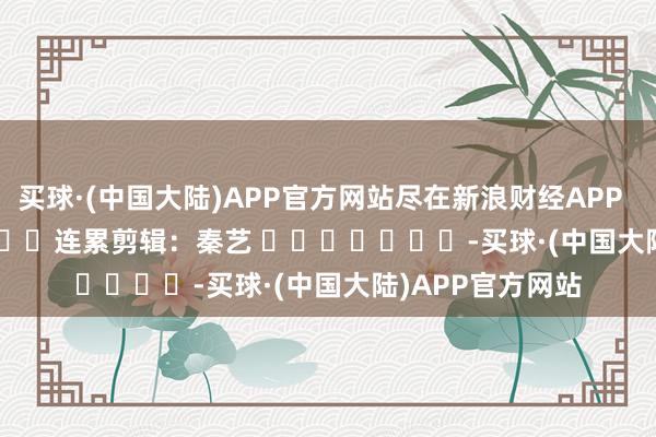 买球·(中国大陆)APP官方网站尽在新浪财经APP            						连累剪辑：秦艺 							-买球·(中国大陆)APP官方网站