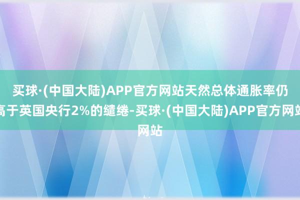 买球·(中国大陆)APP官方网站　　天然总体通胀率仍高于英国央行2%的缱绻-买球·(中国大陆)APP官方网站