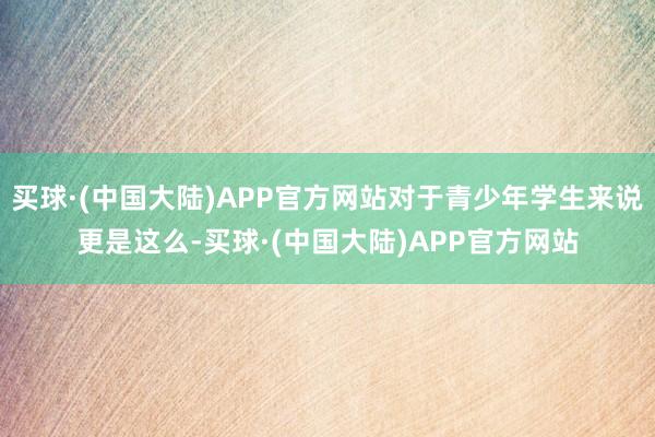 买球·(中国大陆)APP官方网站对于青少年学生来说更是这么-买球·(中国大陆)APP官方网站