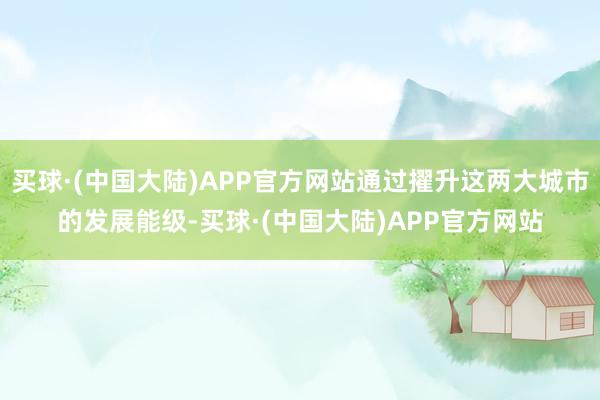 买球·(中国大陆)APP官方网站通过擢升这两大城市的发展能级-买球·(中国大陆)APP官方网站