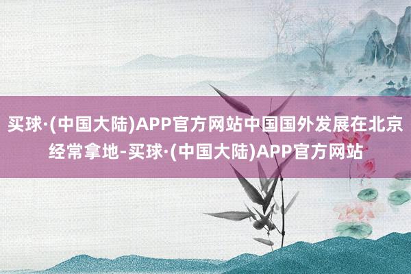 买球·(中国大陆)APP官方网站中国国外发展在北京经常拿地-买球·(中国大陆)APP官方网站