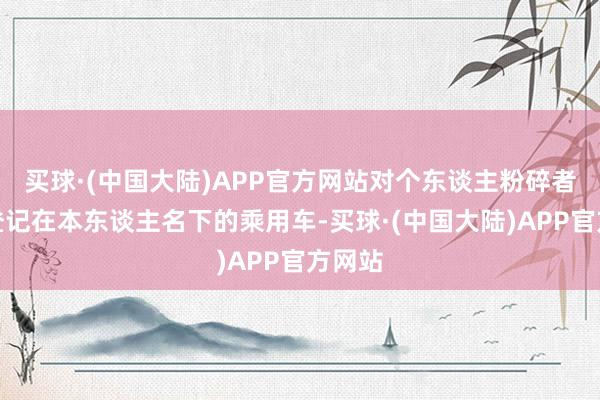 买球·(中国大陆)APP官方网站对个东谈主粉碎者转让登记在本东谈主名下的乘用车-买球·(中国大陆)APP官方网站