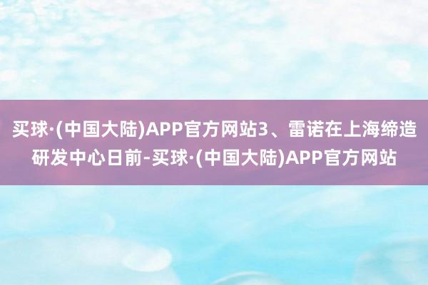 买球·(中国大陆)APP官方网站3、雷诺在上海缔造研发中心日前-买球·(中国大陆)APP官方网站