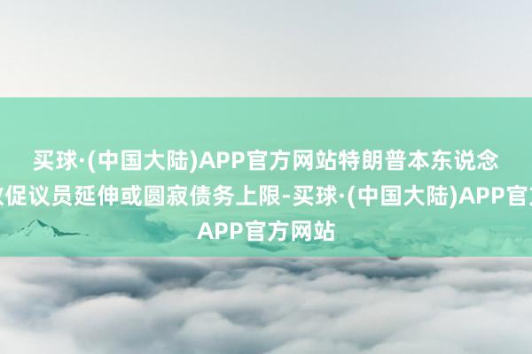 买球·(中国大陆)APP官方网站　　特朗普本东说念主曾敦促议员延伸或圆寂债务上限-买球·(中国大陆)APP官方网站