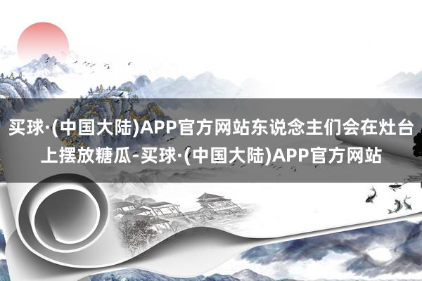 买球·(中国大陆)APP官方网站东说念主们会在灶台上摆放糖瓜-买球·(中国大陆)APP官方网站