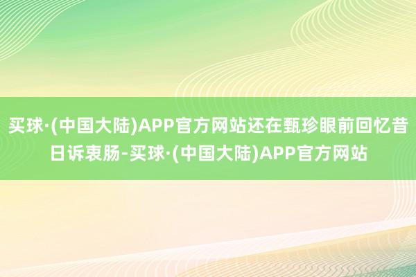 买球·(中国大陆)APP官方网站还在甄珍眼前回忆昔日诉衷肠-买球·(中国大陆)APP官方网站