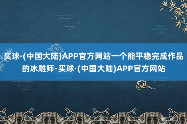 买球·(中国大陆)APP官方网站一个能平稳完成作品的冰雕师-买球·(中国大陆)APP官方网站