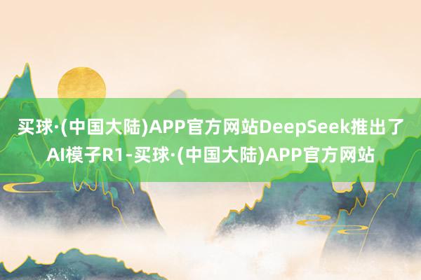 买球·(中国大陆)APP官方网站DeepSeek推出了AI模子R1-买球·(中国大陆)APP官方网站