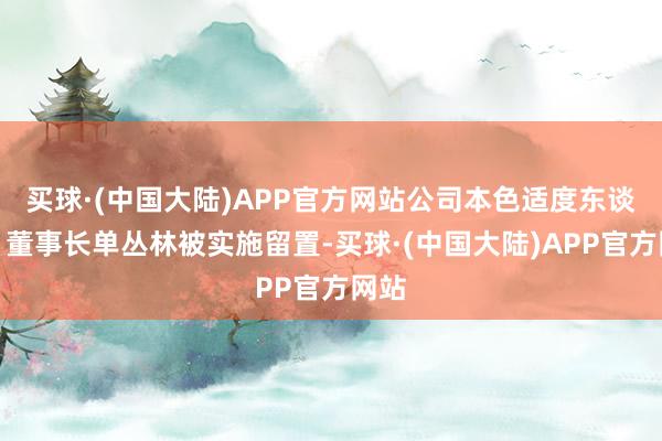 买球·(中国大陆)APP官方网站公司本色适度东谈主、董事长单丛林被实施留置-买球·(中国大陆)APP官方网站