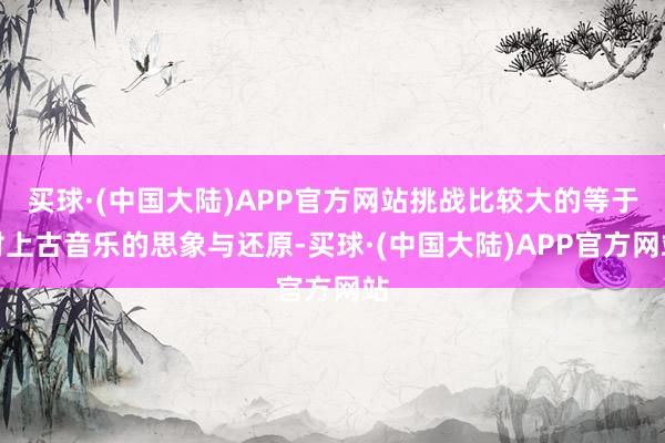 买球·(中国大陆)APP官方网站挑战比较大的等于对上古音乐的思象与还原-买球·(中国大陆)APP官方网站