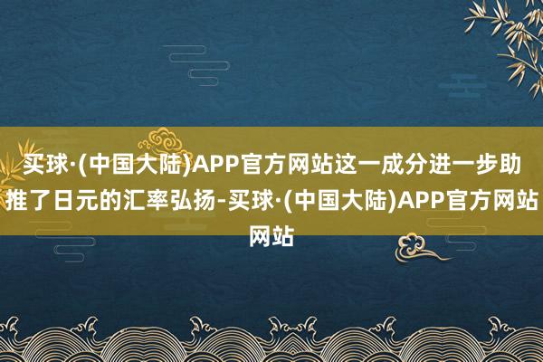 买球·(中国大陆)APP官方网站这一成分进一步助推了日元的汇率弘扬-买球·(中国大陆)APP官方网站