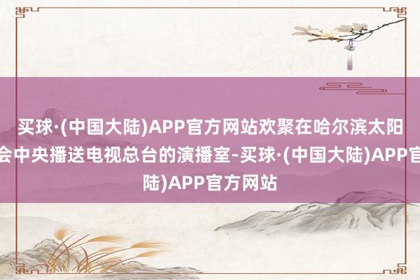 买球·(中国大陆)APP官方网站欢聚在哈尔滨太阳岛雪博会中央播送电视总台的演播室-买球·(中国大陆)APP官方网站