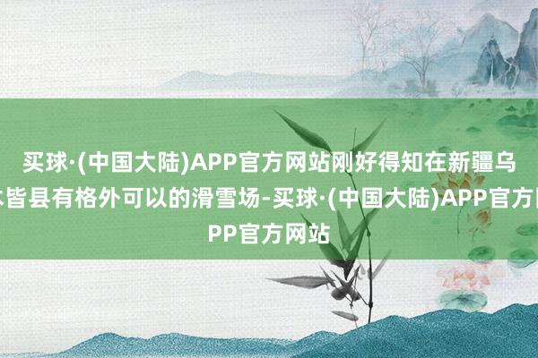 买球·(中国大陆)APP官方网站刚好得知在新疆乌鲁木皆县有格外可以的滑雪场-买球·(中国大陆)APP官方网站