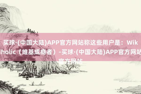 买球·(中国大陆)APP官方网站称这些用户是：Wikiholic（维基成瘾者）-买球·(中国大陆)APP官方网站