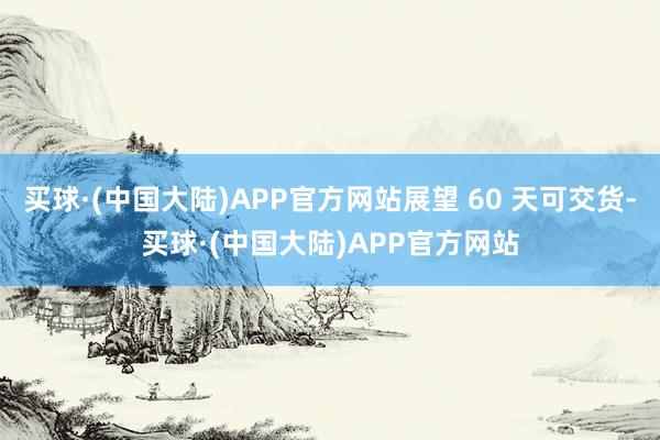 买球·(中国大陆)APP官方网站展望 60 天可交货-买球·(中国大陆)APP官方网站