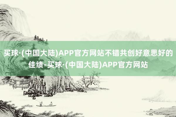 买球·(中国大陆)APP官方网站不错共创好意思好的佳绩-买球·(中国大陆)APP官方网站