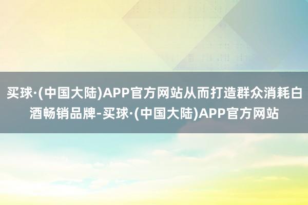 买球·(中国大陆)APP官方网站从而打造群众消耗白酒畅销品牌-买球·(中国大陆)APP官方网站