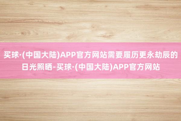 买球·(中国大陆)APP官方网站需要履历更永劫辰的日光照晒-买球·(中国大陆)APP官方网站