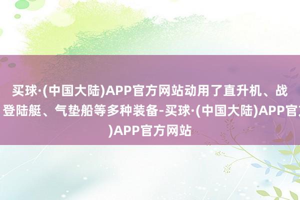 买球·(中国大陆)APP官方网站动用了直升机、战争机、登陆艇、气垫船等多种装备-买球·(中国大陆)APP官方网站