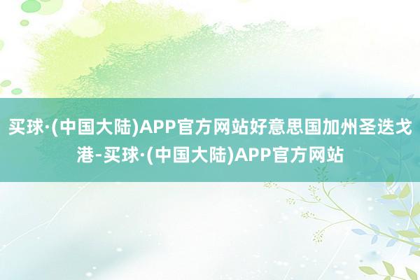 买球·(中国大陆)APP官方网站好意思国加州圣迭戈港-买球·(中国大陆)APP官方网站