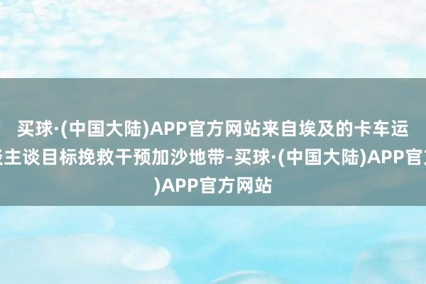 买球·(中国大陆)APP官方网站来自埃及的卡车运送东谈主谈目标挽救干预加沙地带-买球·(中国大陆)APP官方网站