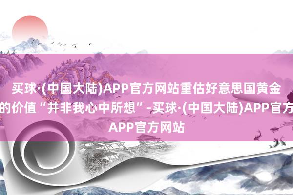 买球·(中国大陆)APP官方网站重估好意思国黄金储备的价值“并非我心中所想”-买球·(中国大陆)APP官方网站